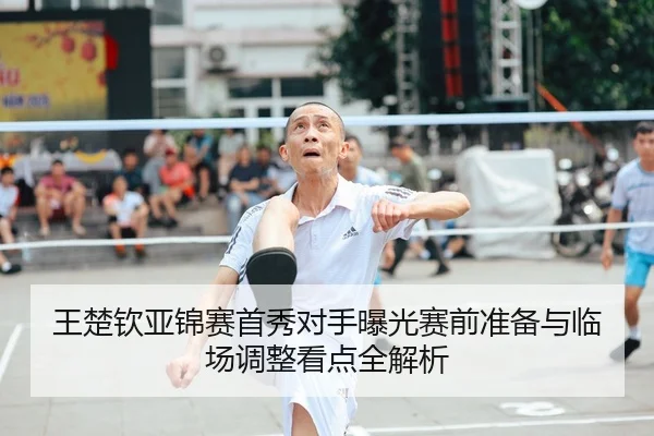 王楚钦亚锦赛首秀对手曝光赛前准备与临场调整看点全解析